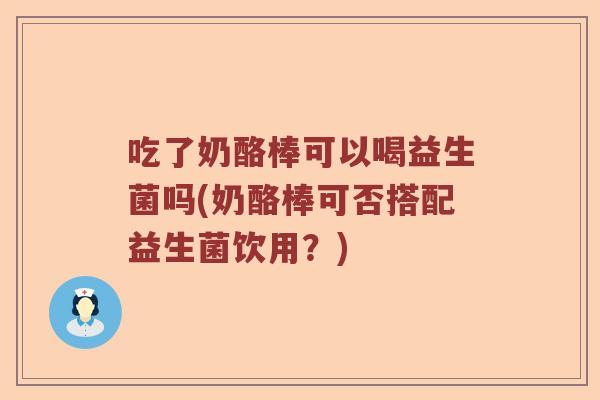 吃了奶酪棒可以喝益生菌吗(奶酪棒可否搭配益生菌饮用？)