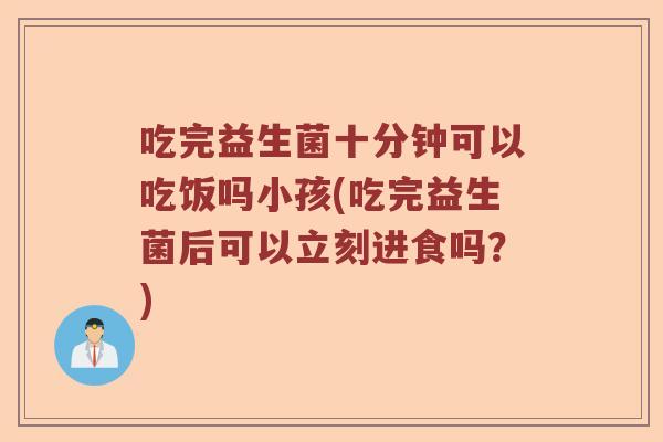 吃完益生菌十分钟可以吃饭吗小孩(吃完益生菌后可以立刻进食吗？)