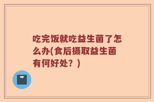 吃完饭就吃益生菌了怎么办(食后摄取益生菌有何好处？)