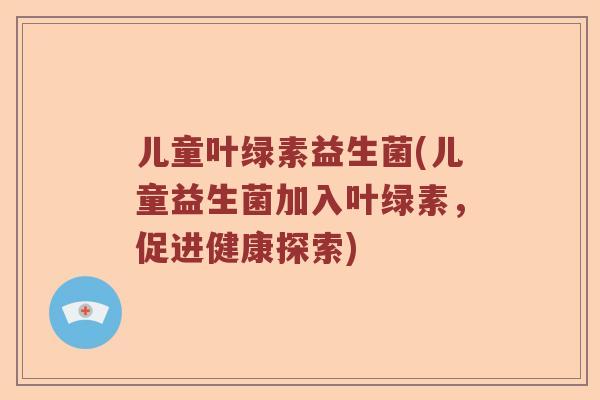 儿童叶绿素益生菌(儿童益生菌加入叶绿素,促进健康探索) 儿童叶绿素益生菌(儿童益生菌加入叶绿素,促进健康探索)