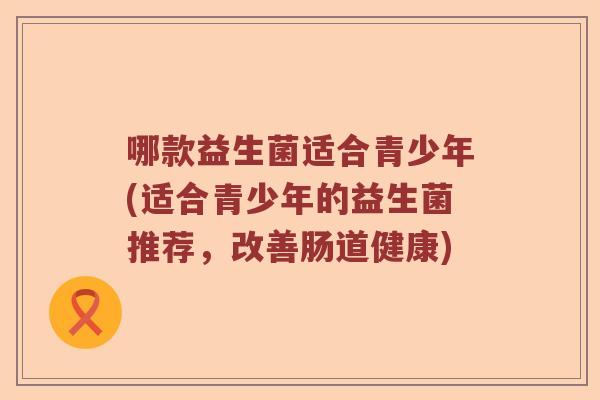 哪款益生菌适合青少年(适合青少年的益生菌推荐,改善肠道健康) 哪款益生菌适合青少年(适合青少年的益生菌推荐,改善肠道健康)