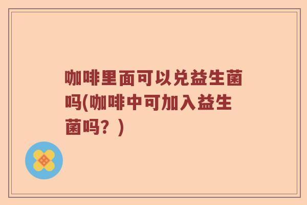 咖啡里面可以兑益生菌吗(咖啡中可加入益生菌吗？)