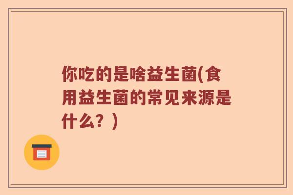 你吃的是啥益生菌(食用益生菌的常见来源是什么？)