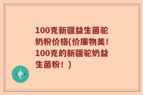 100克新疆益生菌驼奶粉价格(价廉物美！100克的新疆驼奶益生菌粉！)