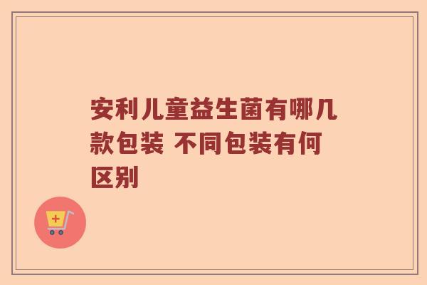 安利儿童益生菌有哪几款包装 不同包装有何区别