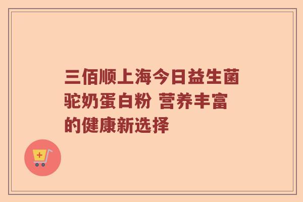 三佰顺上海今日益生菌驼奶蛋白粉 营养丰富的健康新选择 三佰顺上海今日益生菌驼奶蛋白粉 营养丰富的健康新选择