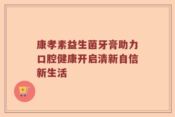 康孝素益生菌牙膏助力口腔健康开启清新自信新生活 康孝素益生菌牙膏助力口腔健康开启清新自信新生活