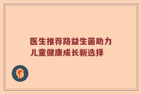 医生推荐路益生菌助力儿童健康成长新选择 医生推荐路益生菌助力儿童健康成长新选择