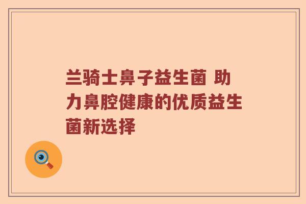 兰骑士鼻子益生菌 助力鼻腔健康的优质益生菌新选择 兰骑士鼻子益生菌 助力鼻腔健康的优质益生菌新选择