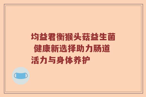 均益君衡猴头菇益生菌 健康新选择助力肠道活力与身体养护