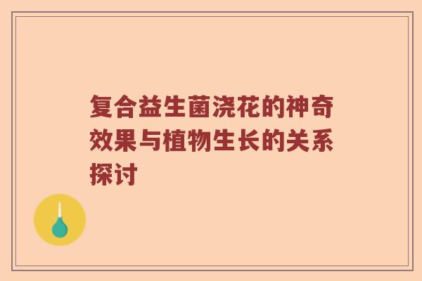 复合益生菌浇花的神奇效果与植物生长的关系探讨 复合益生菌浇花的神奇效果与植物生长的关系探讨