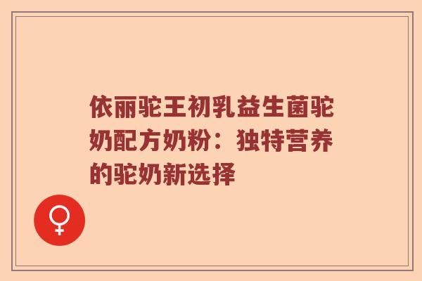 依丽驼王初乳益生菌驼奶配方奶粉:独特营养的驼奶新选择 依丽驼王初乳益生菌驼奶配方奶粉:独特营养的驼奶新选择