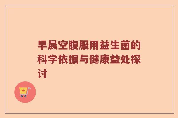 早晨空腹服用益生菌的科学依据与健康益处探讨
