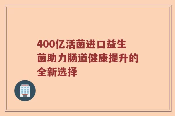 400亿活菌进口益生菌助力肠道健康提升的全新选择 400亿活菌进口益生菌助力肠道健康提升的全新选择