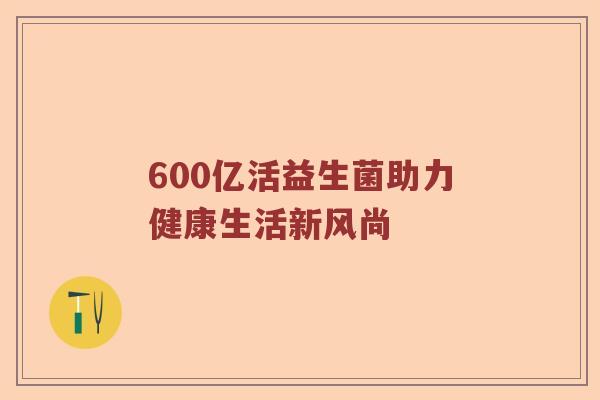 600亿活益生菌助力健康生活新风尚 600亿活益生菌助力健康生活新风尚