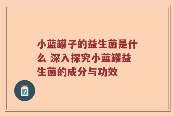 小蓝罐子的益生菌是什么 深入探究小蓝罐益生菌的成分与功效