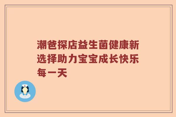 潮爸探店益生菌健康新选择助力宝宝成长快乐每一天