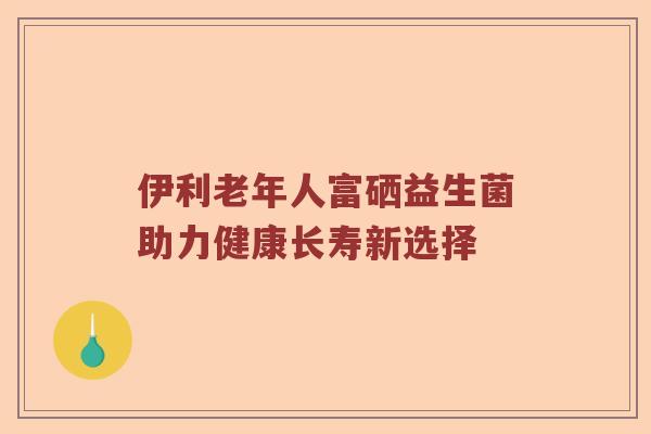 伊利老年人富硒益生菌助力健康长寿新选择
