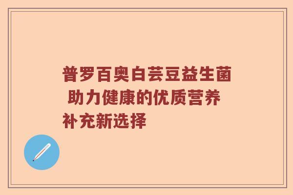 普罗百奥白芸豆益生菌 助力健康的优质营养补充新选择