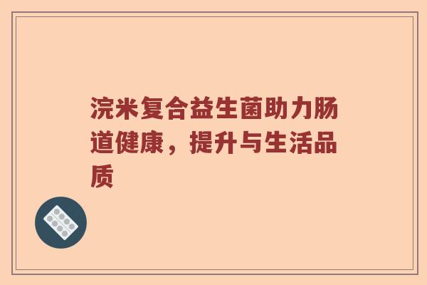 浣米复合益生菌助力肠道健康,提升与生活品质 浣米复合益生菌助力肠道健康,提升与生活品质