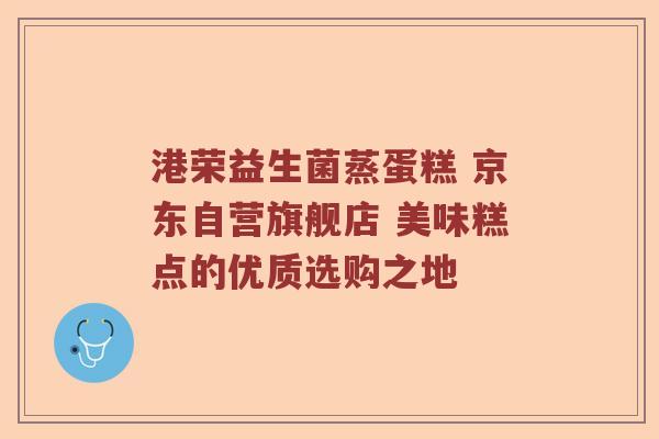 港荣益生菌蒸蛋糕 京东自营旗舰店 美味糕点的优质选购之地