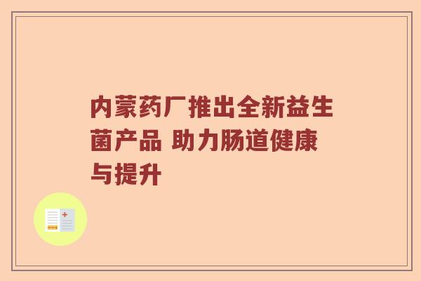 内蒙药厂推出全新益生菌产品 助力肠道健康与提升 内蒙药厂推出全新益生菌产品 助力肠道健康与提升