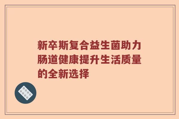 新卒斯复合益生菌助力肠道健康提升生活质量的全新选择