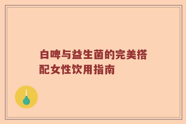 白啤与益生菌的完美搭配女性饮用指南