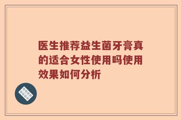 医生推荐益生菌牙膏真的适合女性使用吗使用效果如何分析 医生推荐益生菌牙膏真的适合女性使用吗使用效果如何分析