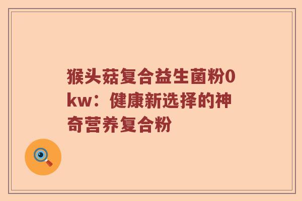 猴头菇复合益生菌粉0kw:健康新选择的神奇营养复合粉 猴头菇复合益生菌粉0kw:健康新选择的神奇营养复合粉