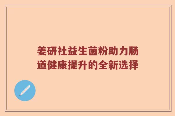 姜研社益生菌粉助力肠道健康提升的全新选择 姜研社益生菌粉助力肠道健康提升的全新选择