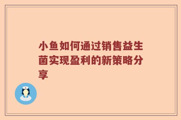 小鱼如何通过销售益生菌实现盈利的新策略分享 小鱼如何通过销售益生菌实现盈利的新策略分享