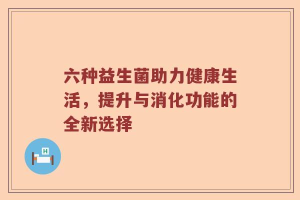 六种益生菌助力健康生活,提升与消化功能的全新选择 六种益生菌助力健康生活,提升与消化功能的全新选择