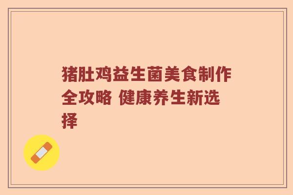 猪肚鸡益生菌美食制作全攻略 健康养生新选择 猪肚鸡益生菌美食制作全攻略 健康养生新选择