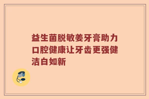 益生菌脱敏姜牙膏助力口腔健康让牙齿更强健洁白如新 益生菌脱敏姜牙膏助力口腔健康让牙齿更强健洁白如新