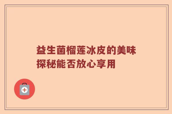 益生菌榴莲冰皮的美味探秘能否放心享用