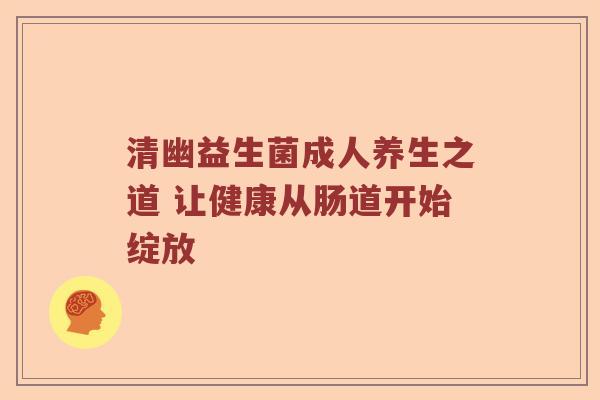 清幽益生菌成人养生之道 让健康从肠道开始绽放
