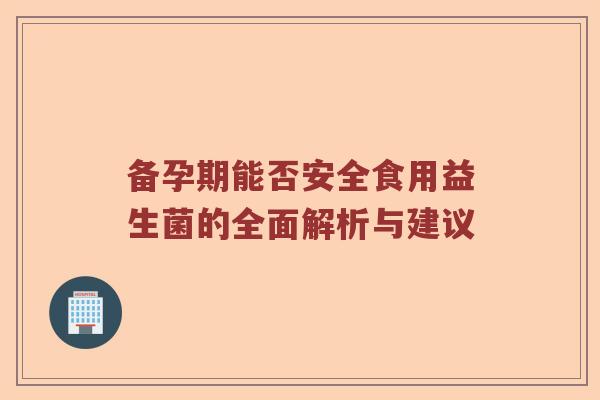 备孕期能否安全食用益生菌的全面解析与建议