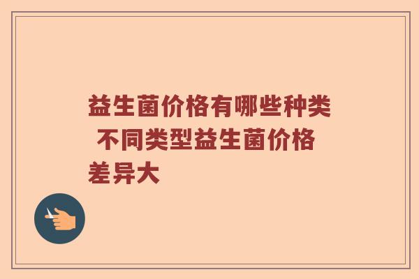 益生菌价格有哪些种类 不同类型益生菌价格差异大 益生菌价格有哪些种类 不同类型益生菌价格差异大
