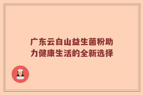 广东云白山益生菌粉助力健康生活的全新选择 广东云白山益生菌粉助力健康生活的全新选择