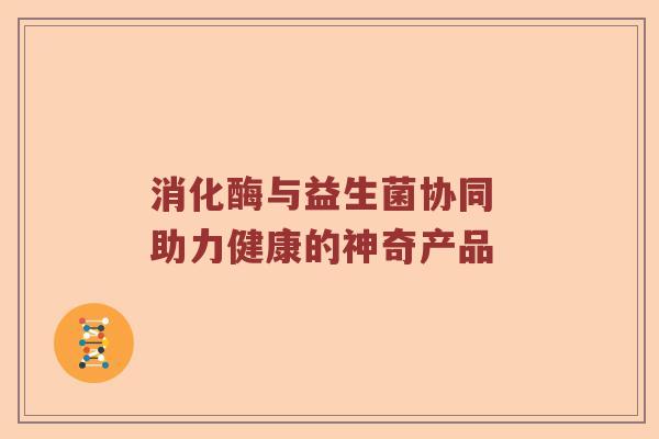 消化酶与益生菌协同 助力健康的神奇产品 消化酶与益生菌协同 助力健康的神奇产品