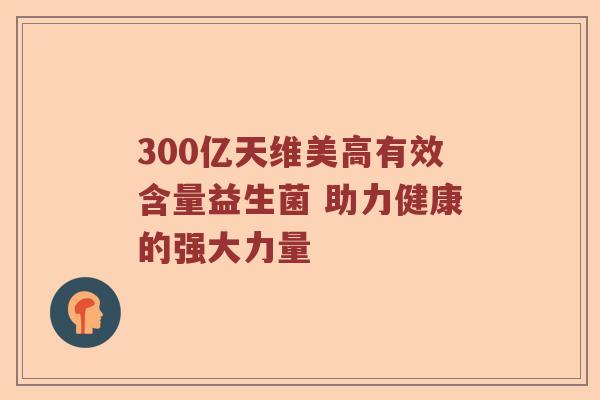 300亿天维美高有效含量益生菌 助力健康的强大力量 300亿天维美高有效含量益生菌 助力健康的强大力量