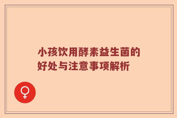 小孩饮用酵素益生菌的好处与注意事项解析 小孩饮用酵素益生菌的好处与注意事项解析