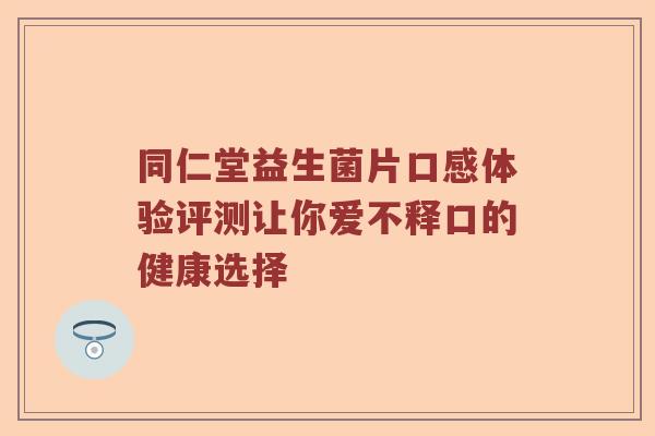同仁堂益生菌片口感体验评测让你爱不释口的健康选择