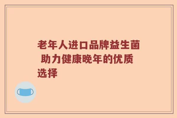 老年人进口品牌益生菌 助力健康晚年的优质选择 老年人进口品牌益生菌 助力健康晚年的优质选择