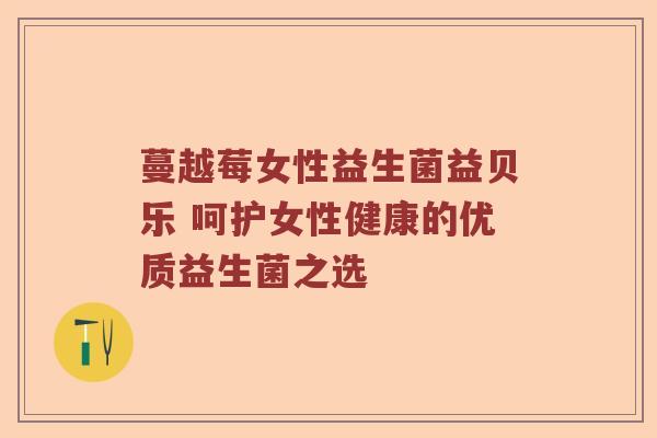 蔓越莓女性益生菌益贝乐 呵护女性健康的优质益生菌之选 蔓越莓女性益生菌益贝乐 呵护女性健康的优质益生菌之选