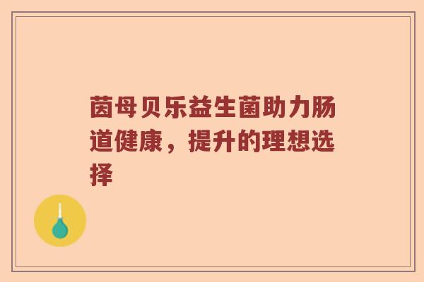 茵母贝乐益生菌助力肠道健康,提升的理想选择 茵母贝乐益生菌助力肠道健康,提升的理想选择