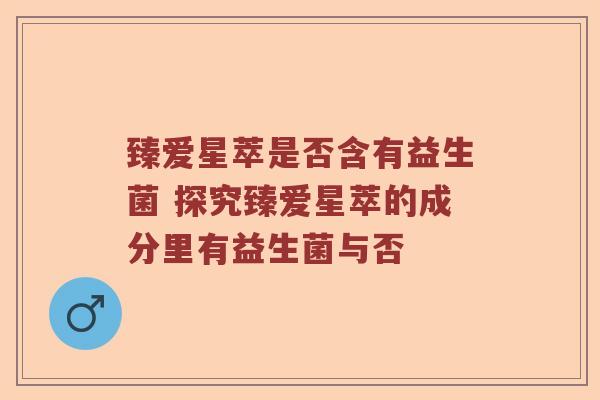 臻爱星萃是否含有益生菌 探究臻爱星萃的成分里有益生菌与否