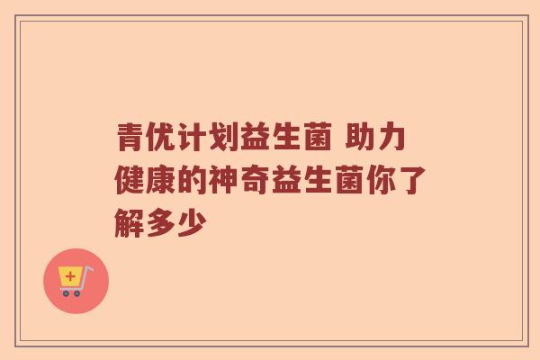 青优计划益生菌 助力健康的神奇益生菌你了解多少 青优计划益生菌 助力健康的神奇益生菌你了解多少