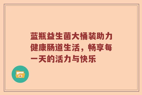 蓝瓶益生菌大桶装助力健康肠道生活，畅享每一天的活力与快乐